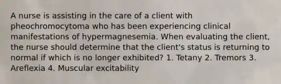 A nurse is assisting in the care of a client with pheochromocytoma who has been experiencing clinical manifestations of hypermagnesemia. When evaluating the client, the nurse should determine that the client's status is returning to normal if which is no longer exhibited? 1. Tetany 2. Tremors 3. Areflexia 4. Muscular excitability