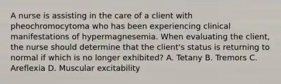 A nurse is assisting in the care of a client with pheochromocytoma who has been experiencing clinical manifestations of hypermagnesemia. When evaluating the client, the nurse should determine that the client's status is returning to normal if which is no longer exhibited? A. Tetany B. Tremors C. Areflexia D. Muscular excitability