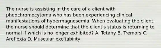 The nurse is assisting in the care of a client with pheochromocytoma who has been experiencing clinical manifestations of hypermagnesemia. When evaluating the client, the nurse should determine that the client's status is returning to normal if which is no longer exhibited? A. Tetany B. Tremors C. Areflexia D. Muscular excitability