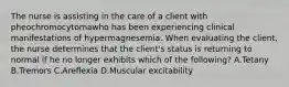 The nurse is assisting in the care of a client with pheochromocytomawho has been experiencing clinical manifestations of hypermagnesemia. When evaluating the client, the nurse determines that the client's status is returning to normal if he no longer exhibits which of the following? A.Tetany B.Tremors C.Areflexia D.Muscular excitability