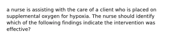 a nurse is assisting with the care of a client who is placed on supplemental oxygen for hypoxia. The nurse should identify which of the following findings indicate the intervention was effective?