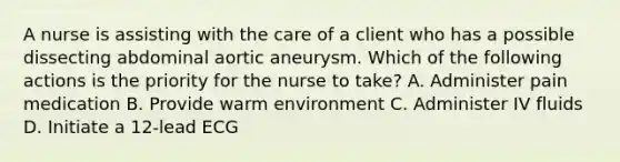 A nurse is assisting with the care of a client who has a possible dissecting abdominal aortic aneurysm. Which of the following actions is the priority for the nurse to take? A. Administer pain medication B. Provide warm environment C. Administer IV fluids D. Initiate a 12-lead ECG