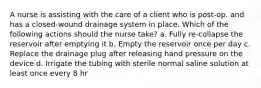 A nurse is assisting with the care of a client who is post-op. and has a closed-wound drainage system in place. Which of the following actions should the nurse take? a. Fully re-collapse the reservoir after emptying it b. Empty the reservoir once per day c. Replace the drainage plug after releasing hand pressure on the device d. Irrigate the tubing with sterile normal saline solution at least once every 8 hr