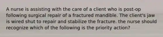 A nurse is assisting with the care of a client who is post-op following surgical repair of a fractured mandible. The client's jaw is wired shut to repair and stabilize the fracture. the nurse should recognize which of the following is the priority action?