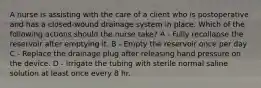 A nurse is assisting with the care of a client who is postoperative and has a closed-wound drainage system in place. Which of the following actions should the nurse take? A - Fully recollapse the reservoir after emptying it. B - Empty the reservoir once per day C - Replace the drainage plug after releasing hand pressure on the device. D - Irrigate the tubing with sterile normal saline solution at least once every 8 hr.