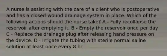 A nurse is assisting with the care of a client who is postoperative and has a closed-wound drainage system in place. Which of the following actions should the nurse take? A - Fully recollapse the reservoir after emptying it. B - Empty the reservoir once per day C - Replace the drainage plug after releasing hand pressure on the device. D - Irrigate the tubing with sterile normal saline solution at least once every 8 hr.