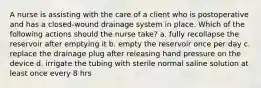 A nurse is assisting with the care of a client who is postoperative and has a closed-wound drainage system in place. Which of the following actions should the nurse take? a. fully recollapse the reservoir after emptying it b. empty the reservoir once per day c. replace the drainage plug after releasing hand pressure on the device d. irrigate the tubing with sterile normal saline solution at least once every 8 hrs