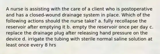 A nurse is assisting with the care of a client who is postoperative and has a closed-wound drainage system in place. Which of the following actions should the nurse take? a. fully recollapse the reservoir after emptying it b. empty the reservoir once per day c. replace the drainage plug after releasing hand pressure on the device d. irrigate the tubing with sterile normal saline solution at least once every 8 hrs