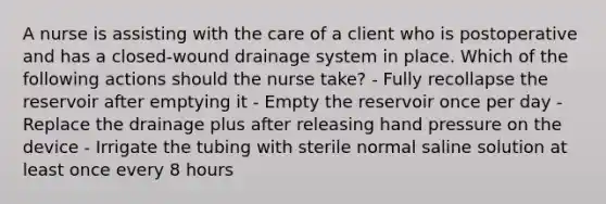 A nurse is assisting with the care of a client who is postoperative and has a closed-wound drainage system in place. Which of the following actions should the nurse take? - Fully recollapse the reservoir after emptying it - Empty the reservoir once per day - Replace the drainage plus after releasing hand pressure on the device - Irrigate the tubing with sterile normal saline solution at least once every 8 hours