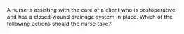 A nurse is assisting with the care of a client who is postoperative and has a closed-wound drainage system in place. Which of the following actions should the nurse take?