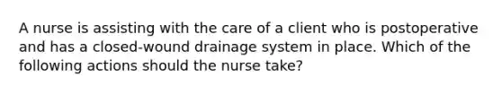 A nurse is assisting with the care of a client who is postoperative and has a closed-wound drainage system in place. Which of the following actions should the nurse take?