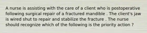 A nurse is assisting with the care of a client who is postoperative following surgical repair of a fractured mandible . The client's jaw is wired shut to repair and stabilize the fracture . The nurse should recognize which of the following is the priority action ?