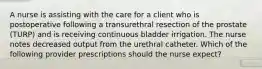 A nurse is assisting with the care for a client who is postoperative following a transurethral resection of the prostate (TURP) and is receiving continuous bladder irrigation. The nurse notes decreased output from the urethral catheter. Which of the following provider prescriptions should the nurse expect?