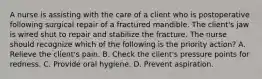 A nurse is assisting with the care of a client who is postoperative following surgical repair of a fractured mandible. The client's jaw is wired shut to repair and stabilize the fracture. The nurse should recognize which of the following is the priority action? A. Relieve the client's pain. B. Check the client's pressure points for redness. C. Provide oral hygiene. D. Prevent aspiration.