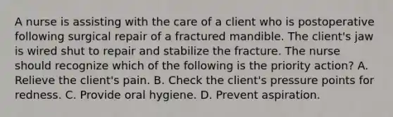 A nurse is assisting with the care of a client who is postoperative following surgical repair of a fractured mandible. The client's jaw is wired shut to repair and stabilize the fracture. The nurse should recognize which of the following is the priority action? A. Relieve the client's pain. B. Check the client's pressure points for redness. C. Provide oral hygiene. D. Prevent aspiration.