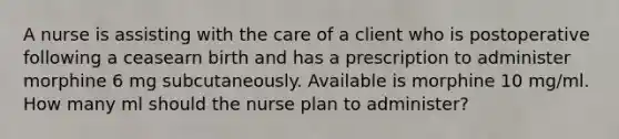 A nurse is assisting with the care of a client who is postoperative following a ceasearn birth and has a prescription to administer morphine 6 mg subcutaneously. Available is morphine 10 mg/ml. How many ml should the nurse plan to administer?