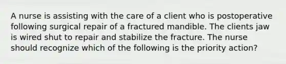 A nurse is assisting with the care of a client who is postoperative following surgical repair of a fractured mandible. The clients jaw is wired shut to repair and stabilize the fracture. The nurse should recognize which of the following is the priority action?