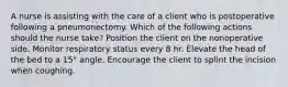 A nurse is assisting with the care of a client who is postoperative following a pneumonectomy. Which of the following actions should the nurse take? Position the client on the nonoperative side. Monitor respiratory status every 8 hr. Elevate the head of the bed to a 15° angle. Encourage the client to splint the incision when coughing.