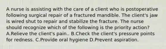 A nurse is assisting with the care of a client who is postoperative following surgical repair of a fractured mandible. The client's jaw is wired shut to repair and stabilize the fracture. The nurse should recognize which of the following is the priority action? A.Relieve the client's pain.. B.Check the client's pressure points for redness. C.Provide oral hygiene D.Prevent aspiration.