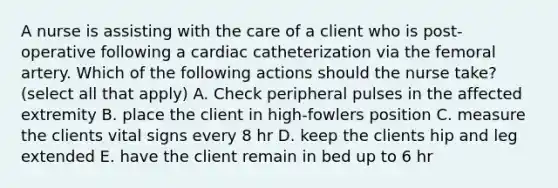 A nurse is assisting with the care of a client who is post-operative following a cardiac catheterization via the femoral artery. Which of the following actions should the nurse take? (select all that apply) A. Check peripheral pulses in the affected extremity B. place the client in high-fowlers position C. measure the clients vital signs every 8 hr D. keep the clients hip and leg extended E. have the client remain in bed up to 6 hr