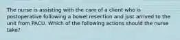 The nurse is assisting with the care of a client who is postoperative following a bowel resection and just arrived to the unit from PACU. Which of the following actions should the nurse take?