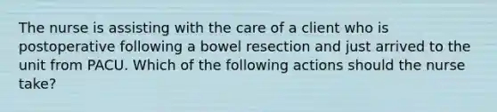 The nurse is assisting with the care of a client who is postoperative following a bowel resection and just arrived to the unit from PACU. Which of the following actions should the nurse take?