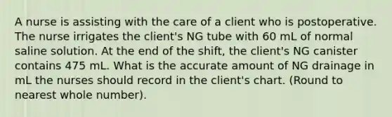 A nurse is assisting with the care of a client who is postoperative. The nurse irrigates the client's NG tube with 60 mL of normal saline solution. At the end of the shift, the client's NG canister contains 475 mL. What is the accurate amount of NG drainage in mL the nurses should record in the client's chart. (Round to nearest whole number).