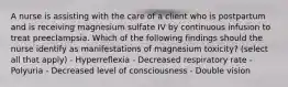 A nurse is assisting with the care of a client who is postpartum and is receiving magnesium sulfate IV by continuous infusion to treat preeclampsia. Which of the following findings should the nurse identify as manifestations of magnesium toxicity? (select all that apply) - Hyperreflexia - Decreased respiratory rate - Polyuria - Decreased level of consciousness - Double vision