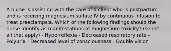 A nurse is assisting with the care of a client who is postpartum and is receiving magnesium sulfate IV by continuous infusion to treat preeclampsia. Which of the following findings should the nurse identify as manifestations of magnesium toxicity? (select all that apply) - Hyperreflexia - Decreased respiratory rate - Polyuria - Decreased level of consciousness - Double vision