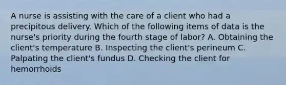 A nurse is assisting with the care of a client who had a precipitous delivery. Which of the following items of data is the nurse's priority during the fourth stage of labor? A. Obtaining the client's temperature B. Inspecting the client's perineum C. Palpating the client's fundus D. Checking the client for hemorrhoids