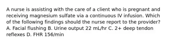 A nurse is assisting with the care of a client who is pregnant and receiving magnesium sulfate via a continuous IV infusion. Which of the following findings should the nurse report to the provider? A. Facial flushing B. Urine output 22 mL/hr C. 2+ deep tendon reflexes D. FHR 156/min