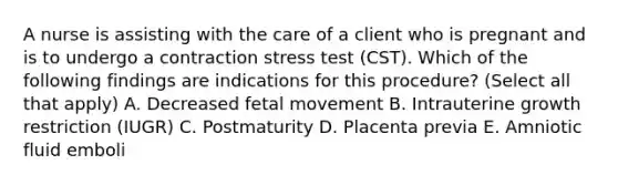 A nurse is assisting with the care of a client who is pregnant and is to undergo a contraction stress test (CST). Which of the following findings are indications for this procedure? (Select all that apply) A. Decreased fetal movement B. Intrauterine growth restriction (IUGR) C. Postmaturity D. Placenta previa E. Amniotic fluid emboli