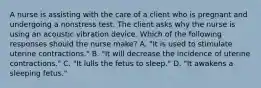 A nurse is assisting with the care of a client who is pregnant and undergoing a nonstress test. The client asks why the nurse is using an acoustic vibration device. Which of the following responses should the nurse make? A. "It is used to stimulate uterine contractions." B. "It will decrease the incidence of uterine contractions." C. "It lulls the fetus to sleep." D. "It awakens a sleeping fetus."