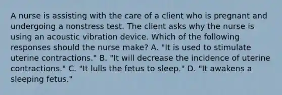 A nurse is assisting with the care of a client who is pregnant and undergoing a nonstress test. The client asks why the nurse is using an acoustic vibration device. Which of the following responses should the nurse make? A. "It is used to stimulate uterine contractions." B. "It will decrease the incidence of uterine contractions." C. "It lulls the fetus to sleep." D. "It awakens a sleeping fetus."