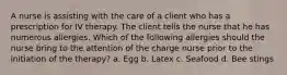 A nurse is assisting with the care of a client who has a prescription for IV therapy. The client tells the nurse that he has numerous allergies. Which of the following allergies should the nurse bring to the attention of the charge nurse prior to the initiation of the therapy? a. Egg b. Latex c. Seafood d. Bee stings