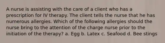 A nurse is assisting with the care of a client who has a prescription for IV therapy. The client tells the nurse that he has numerous allergies. Which of the following allergies should the nurse bring to the attention of the charge nurse prior to the initiation of the therapy? a. Egg b. Latex c. Seafood d. Bee stings