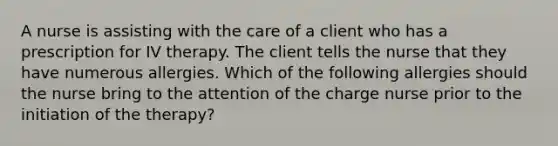 A nurse is assisting with the care of a client who has a prescription for IV therapy. The client tells the nurse that they have numerous allergies. Which of the following allergies should the nurse bring to the attention of the charge nurse prior to the initiation of the therapy?