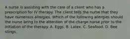 A nurse is assisting with the care of a client who has a prescription for IV therapy. The client tells the nurse that they have numerous allergies. Which of the following allergies should the nurse bring to the attention of the charge nurse prior to the initiation of the therapy. A. Eggs. B. Latex. C. Seafood. D. Bee stings.