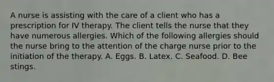 A nurse is assisting with the care of a client who has a prescription for IV therapy. The client tells the nurse that they have numerous allergies. Which of the following allergies should the nurse bring to the attention of the charge nurse prior to the initiation of the therapy. A. Eggs. B. Latex. C. Seafood. D. Bee stings.