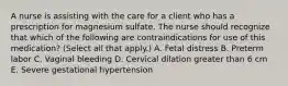 A nurse is assisting with the care for a client who has a prescription for magnesium sulfate. The nurse should recognize that which of the following are contraindications for use of this medication? (Select all that apply.) A. Fetal distress B. Preterm labor C. Vaginal bleeding D. Cervical dilation greater than 6 cm E. Severe gestational hypertension