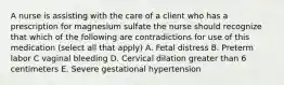 A nurse is assisting with the care of a client who has a prescription for magnesium sulfate the nurse should recognize that which of the following are contradictions for use of this medication (select all that apply) A. Fetal distress B. Preterm labor C vaginal bleeding D. Cervical dilation greater than 6 centimeters E. Severe gestational hypertension