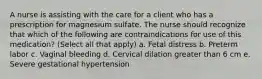 A nurse is assisting with the care for a client who has a prescription for magnesium sulfate. The nurse should recognize that which of the following are contraindications for use of this medication? (Select all that apply) a. Fetal distress b. Preterm labor c. Vaginal bleeding d. Cervical dilation greater than 6 cm e. Severe gestational hypertension