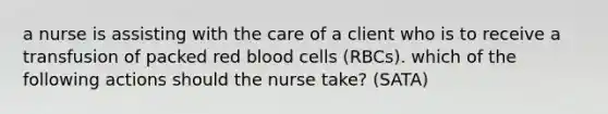 a nurse is assisting with the care of a client who is to receive a transfusion of packed red blood cells (RBCs). which of the following actions should the nurse take? (SATA)