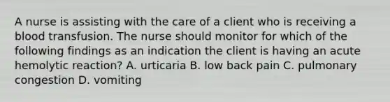 A nurse is assisting with the care of a client who is receiving a blood transfusion. The nurse should monitor for which of the following findings as an indication the client is having an acute hemolytic reaction? A. urticaria B. low back pain C. pulmonary congestion D. vomiting