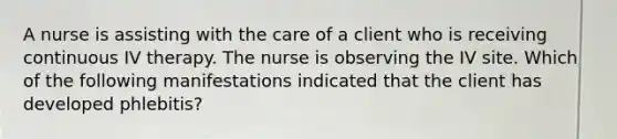 A nurse is assisting with the care of a client who is receiving continuous IV therapy. The nurse is observing the IV site. Which of the following manifestations indicated that the client has developed phlebitis?