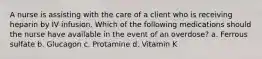 A nurse is assisting with the care of a client who is receiving heparin by IV infusion. Which of the following medications should the nurse have available in the event of an overdose? a. Ferrous sulfate b. Glucagon c. Protamine ​d. Vitamin K