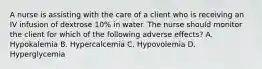 A nurse is assisting with the care of a client who is receiving an IV infusion of dextrose 10% in water. The nurse should monitor the client for which of the following adverse effects? A. Hypokalemia B. Hypercalcemia C. Hypovolemia D. Hyperglycemia