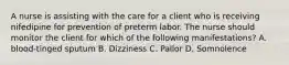 A nurse is assisting with the care for a client who is receiving nifedipine for prevention of preterm labor. The nurse should monitor the client for which of the following manifestations? A. blood-tinged sputum B. Dizziness C. Pallor D. Somnolence