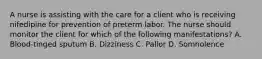 A nurse is assisting with the care for a client who is receiving nifedipine for prevention of preterm labor. The nurse should monitor the client for which of the following manifestations? A. Blood-tinged sputum B. Dizziness C. Pallor D. Somnolence