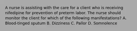 A nurse is assisting with the care for a client who is receiving nifedipine for prevention of preterm labor. The nurse should monitor the client for which of the following manifestations? A. Blood-tinged sputum B. Dizziness C. Pallor D. Somnolence